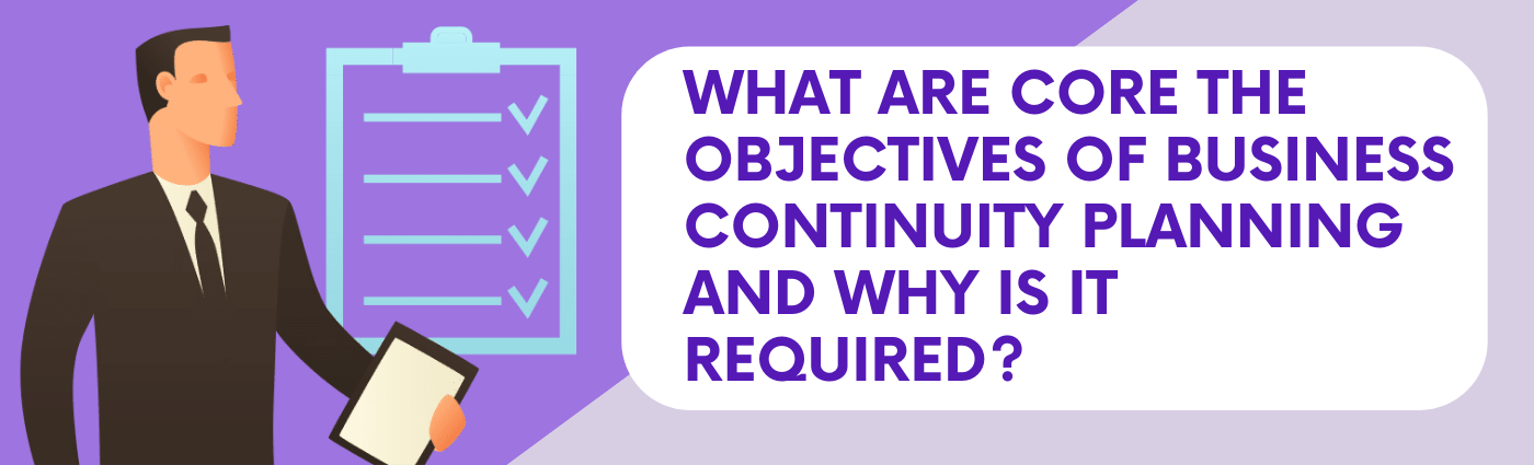 Why do you need a Business Continuity Plan and what are the core Objectives of Business Continuity Planning?